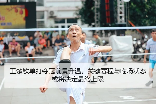 王楚钦单打夺冠前景升温，关键赛程与临场状态或将决定最终上限